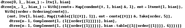 dtree[0, l_, bias_] := ltw[l, bias] dtree[n_, l_, bias_] := With[{cents = Map[condent[#, l, bi ... s], dtree[n - 1, Complement[l, {l[[order[[1]]]]}], bias - table[[l[[order[[1]]]], 6]]]}]] 