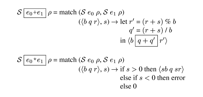 {ml {Spec} {frame-box {c {e0}+{e1}}} {rho} = match {tab-stop}({Spec} {e0} {rho}, {Spec} {e1} {rho})
      {tab}({angle {b} {m q} {r}}, {s}) {evalsto} {tab-stop}let {tab-stop}{m r'} = {m (r+s)} % {m b}
                {tab}{tab}{tab}{m q'} = {m (r+s)} / {m b}
            {tab}{tab}in {angle {b} {frame-box {m q+q'}} {m r'}}

{Spec} {frame-box {c {e0}*{e1}}} {rho} = match {tab-stop}({Spec} {e0} {rho}, {Spec} {e1} {rho})
      {tab}({angle {b} {m q} {r}}, {s}) {evalsto} {tab-stop}if {s} > 0 then {angle {s}{b} {m q} {s}{r}}
           {tab}{tab}else if {s} < 0 then error
           {tab}{tab}else 0
}