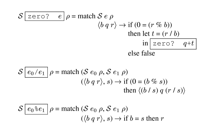 {ml {Spec} {frame-box {c zero? {e}}} {rho} = match {tab-stop}{Spec} {e} {rho}
        {tab}{angle {b} {m q} {r}} {evalsto} {tab-stop}if (0 = ({r} % {b}))
                  {tab}{tab}then {tab-stop}let {tab-stop}{m t} = ({r} / {b})
                       {tab}{tab}{tab}in {frame-box {c zero? {m q}+{m t}}}
                  {tab}{tab}else false

{Spec} {frame-box {c {e0}/{e1}}} {rho} = match {tab-stop}({Spec} {e0} {rho}, {Spec} {e1} {rho})
      {tab}({angle {m b} {m q} {m r}}, {m s}) {evalsto} {tab-stop}if (0 = ({m b} % {m s}))
      {tab}{tab}then {angle ({m b} / {m s}) {m q} ({m r} / {m s})} 

{Spec} {frame-box {c {e0}%{e1}}} {rho} = match {tab-stop}({Spec} {e0} {rho}, {Spec} {e1} {rho})
           {tab}({angle {m b} {m q} {m r}}, {m s}) {evalsto} if {m b} = {m s} then {m r}
}