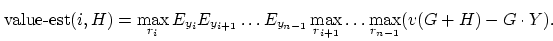 \begin{displaymath}
\mbox{value-est}(i,H) = \max_{r_i} E_{y_i} E_{y_{i+1}} \ldot...
...-1}}
\max_{r_{i+1}} \ldots \max_{r_{n-1}} (v(G+H)-G \cdot Y).
\end{displaymath}