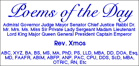 POEMS OF THE DAY by Admiral Governor Judge Mayor Senator Chief Justice Rabbi Dr. Mr. Mrs. Ms. Miss Sir Private Lady Sergeant Madam Lieutenant Lord King Major Queen General President Captain Emperor Rev. Xmos, ABC, XYZ, BA, BS, MS, MA, PhD, PS, LLD, MBA, DD, DOA, Esq, MD, FAAFR, ABIM, ABFP, ANP, PAC, CPU, DDS, ScD, MBA, OTR/C, RN, Etc