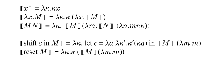 {ml {semantic-brackets {m x}} = {m \\lambda \\kappa . \\kappa x}
{semantic-brackets {m \\lambda x . M}} = {m \\lambda \\kappa . \\kappa} ({m \\lambda x . }{semantic-brackets {m M}})
{semantic-brackets {m M N}} =  {m \\lambda \\kappa .} {semantic-brackets
{m M}}({m \\lambda m . }{semantic-brackets {m N}} ({m \\lambda n . m n \\kappa}))

{semantic-brackets shift {m c} in {m M}} = {m \\lambda \\kappa .} let {m
c} = {m \\lambda a . \\lambda \\kappa' . \\kappa'}({m \\kappa a}) in {semantic-brackets {m M}} ({m \\lambda m . m})
{semantic-brackets reset {m M}} = {m \\lambda \\kappa . \\kappa} ({semantic-brackets {m M}}({m \\lambda m . m}))
}