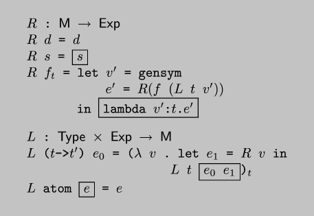 \\begin{code*}$R$ : $\\sf{}M$ $\\rightarrow$ $\\sf{}Exp$
$R$ $d$ = $d$
$R$ $s$ = \\fbox{$s$}
$R$ $f_t$ = let $v'$ = gensym
           $e'$ = $R(f (L t v'))$
       in \\fbox{lambda $v'$:$t$.$e'$}
\\codeskip
$L$ : $\\sf{}Type$ $\\times$ $\\sf{}Exp$ $\\rightarrow$ $\\sf{}M$
$L$ ($t$->$t'$) $e_0$ = ($\\lambda$ $v$ . let $e_1$ = $R$ $v$ in
                    $L$ $t$ \\fbox{$e_0$ $e_1$})${}_t$
$L$ atom \\fbox{$e$} = $e$
\\end{code*}
