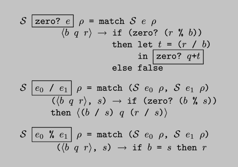 \\begin{code*}$\\cal{}S$ \\fbox{zero? $e$} $\\rho$ = match $\\cal{}S$ $e$ $\\rho$
        $\\langle$$b$ $q$ $r$$\\rangle$ $\\rightarrow$ if (zero? ($r$ \\% $b$))
                  then let $t$ = ($r$ / $b$)
                       in \\fbox{zero? $q$+$t$}
                  else false
\\codeskip
$\\cal{}S$ \\fbox{$e_0$ / $e_1$} $\\rho$ = match ($\\cal{}S$ $e_0$ $\\rho$, $\\cal{}S$ $e_1$ $\\rho$)
      ($\\langle$$b$ $q$ $r$$\\rangle$, $s$) $\\rightarrow$ if (zero? ($b$ \\% $s$))
      then $\\langle$($b$ / $s$) $q$ ($r$ / $s$)$\\rangle$ 
\\codeskip
$\\cal{}S$ \\fbox{$e_0$ \\% $e_1$} $\\rho$ = match ($\\cal{}S$ $e_0$ $\\rho$, $\\cal{}S$ $e_1$ $\\rho$)
       ($\\langle$$b$ $q$ $r$$\\rangle$, $s$) $\\rightarrow$ if $b$ = $s$ then $r$
\\end{code*}