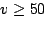 $ v \geq 50$