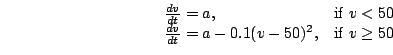\begin{displaymath}\begin{array}{ll}
\frac{dv}{dt} = a, & \mbox{if $v < 50$}\\
...
...dv}{dt} = a - 0.1 (v-50)^2, & \mbox{if $v \geq 50$}
\end{array}\end{displaymath}
